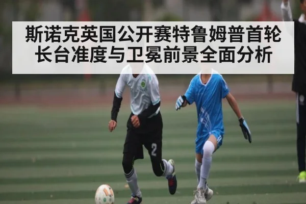 斯诺克英国公开赛特鲁姆普首轮长台准度与卫冕前景全面分析