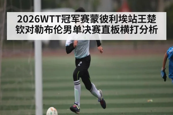2026WTT冠军赛蒙彼利埃站王楚钦对勒布伦男单决赛直板横打分析